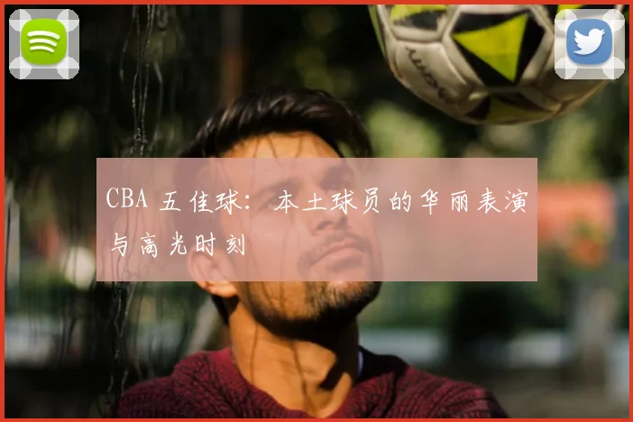 CBA 五佳球:本土球员的华丽表演与高光时刻