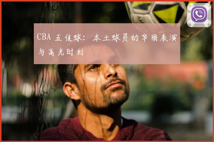 CBA 五佳球：本土球员的华丽表演与高光时刻