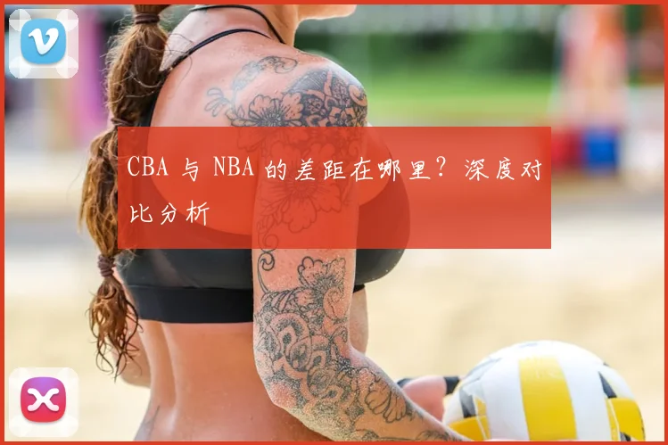 CBA 与 NBA 的差距在哪里?深度对比分析